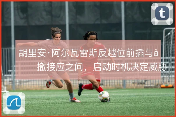 胡里安·阿尔瓦雷斯反越位前插与回撤接应之间,启动时机决定威胁