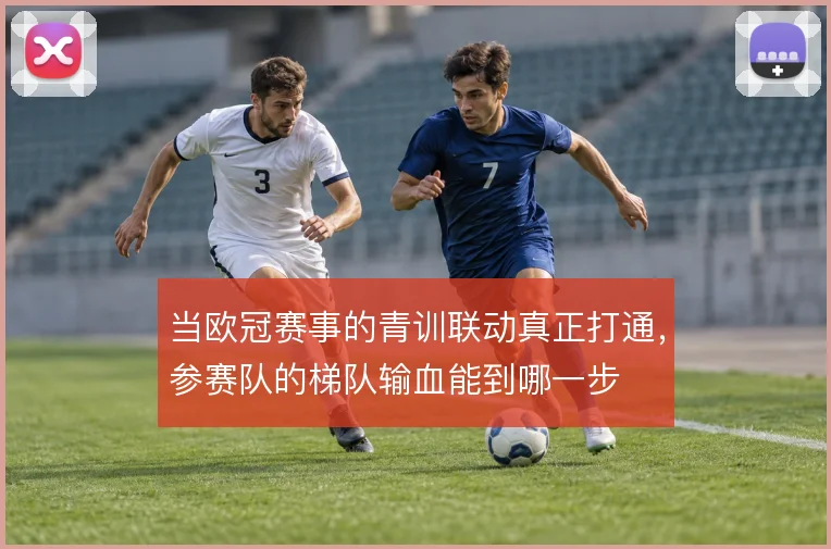 当欧冠赛事的青训联动真正打通，参赛队的梯队输血能到哪一步