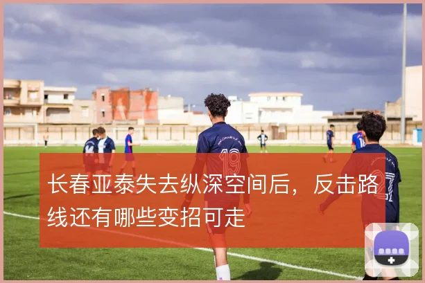 长春亚泰失去纵深空间后,反击路线还有哪些变招可走
