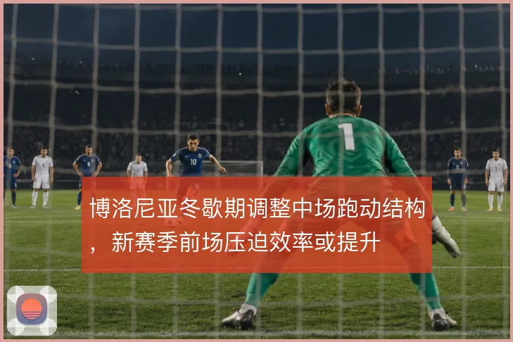 博洛尼亚冬歇期调整中场跑动结构，新赛季前场压迫效率或提升