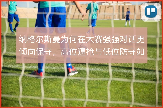 纳格尔斯曼为何在大赛强强对话更倾向保守,高位逼抢与低位防守如何取舍