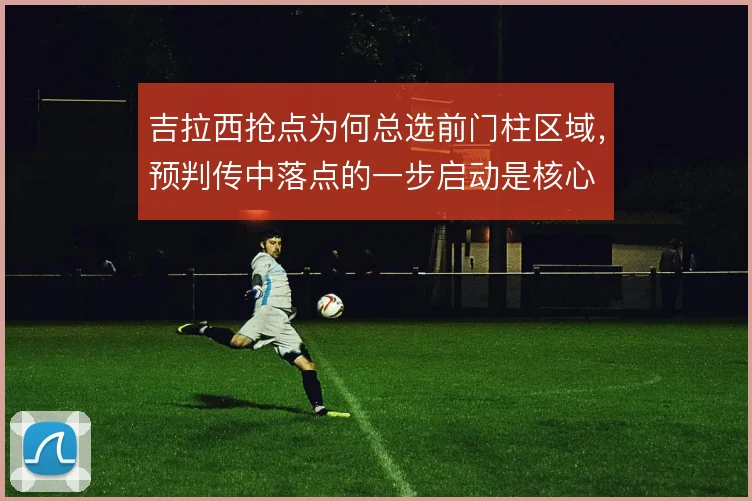 吉拉西抢点为何总选前门柱区域，预判传中落点的一步启动是核心