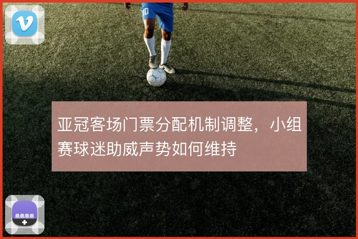 亚冠客场门票分配机制调整,小组赛球迷助威声势如何维持