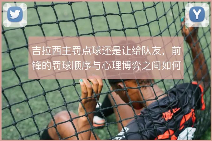 吉拉西主罚点球还是让给队友，前锋的罚球顺序与心理博弈之间如何权衡