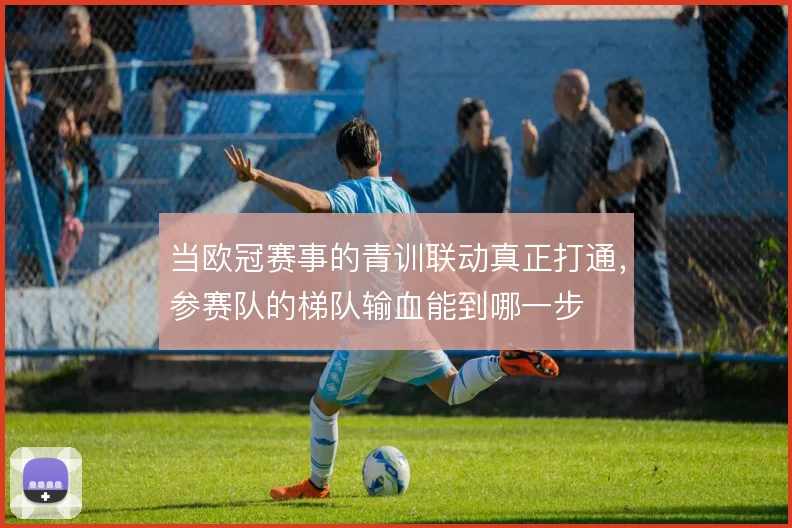 当欧冠赛事的青训联动真正打通，参赛队的梯队输血能到哪一步