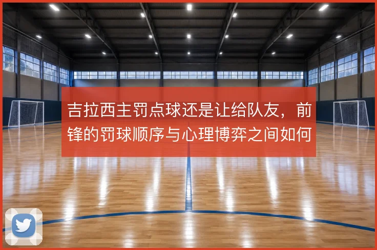 吉拉西主罚点球还是让给队友，前锋的罚球顺序与心理博弈之间如何权衡