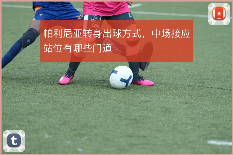 帕利尼亚转身出球方式,中场接应站位有哪些门道