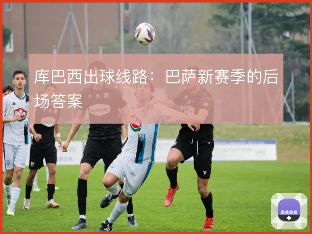 库巴西出球线路：巴萨新赛季的后场答案