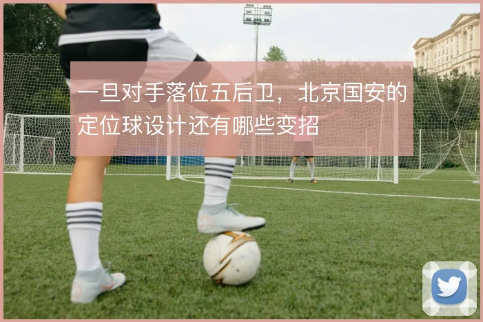 一旦对手落位五后卫，北京国安的定位球设计还有哪些变招